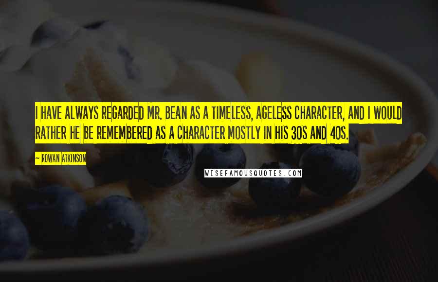 Rowan Atkinson Quotes: I have always regarded Mr. Bean as a timeless, ageless character, and I would rather he be remembered as a character mostly in his 30s and 40s.