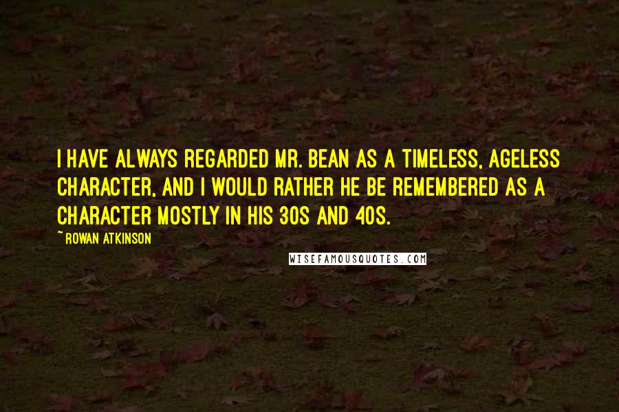 Rowan Atkinson Quotes: I have always regarded Mr. Bean as a timeless, ageless character, and I would rather he be remembered as a character mostly in his 30s and 40s.