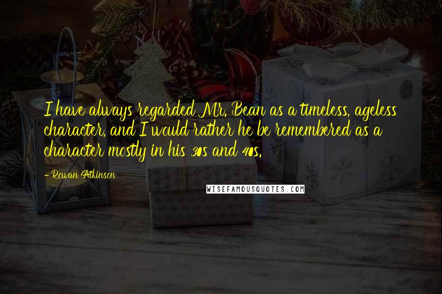 Rowan Atkinson Quotes: I have always regarded Mr. Bean as a timeless, ageless character, and I would rather he be remembered as a character mostly in his 30s and 40s.