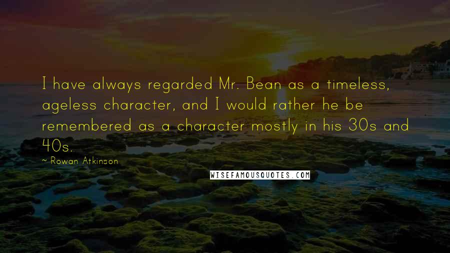 Rowan Atkinson Quotes: I have always regarded Mr. Bean as a timeless, ageless character, and I would rather he be remembered as a character mostly in his 30s and 40s.