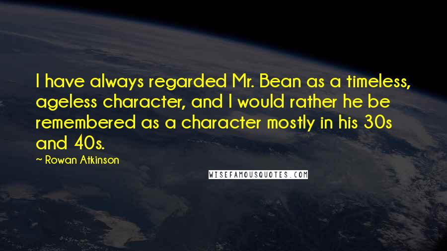 Rowan Atkinson Quotes: I have always regarded Mr. Bean as a timeless, ageless character, and I would rather he be remembered as a character mostly in his 30s and 40s.