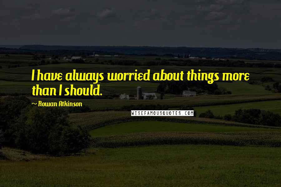 Rowan Atkinson Quotes: I have always worried about things more than I should.