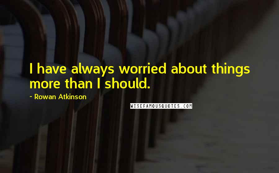Rowan Atkinson Quotes: I have always worried about things more than I should.
