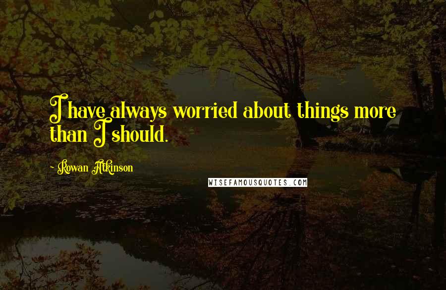 Rowan Atkinson Quotes: I have always worried about things more than I should.