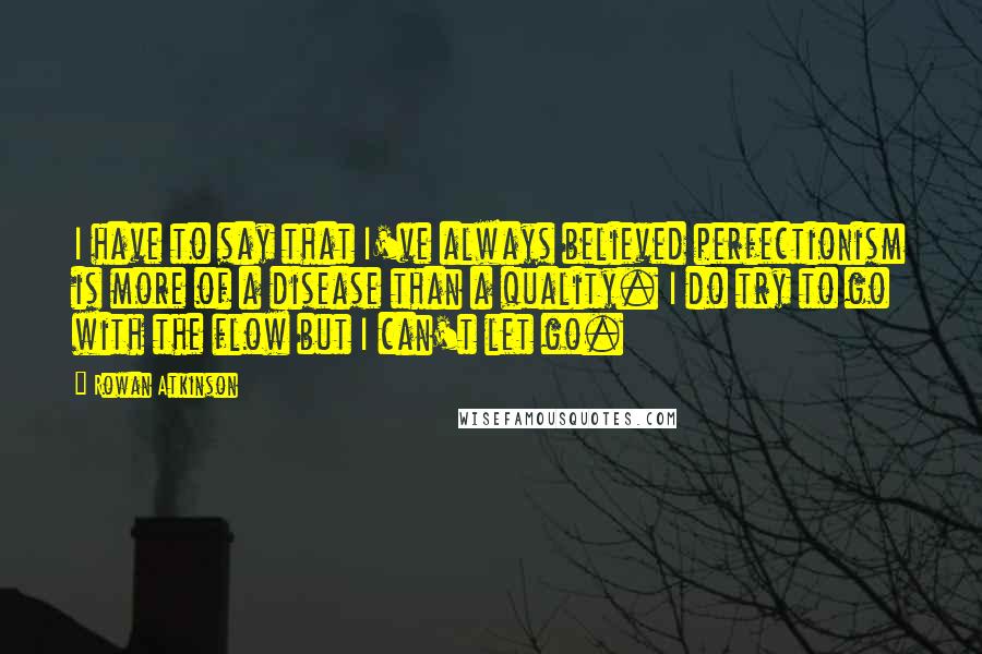 Rowan Atkinson Quotes: I have to say that I've always believed perfectionism is more of a disease than a quality. I do try to go with the flow but I can't let go.