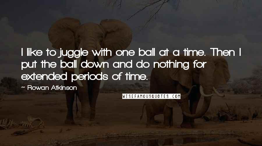 Rowan Atkinson Quotes: I like to juggle with one ball at a time. Then I put the ball down and do nothing for extended periods of time.