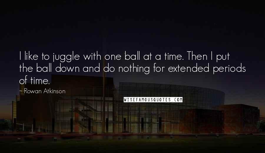 Rowan Atkinson Quotes: I like to juggle with one ball at a time. Then I put the ball down and do nothing for extended periods of time.