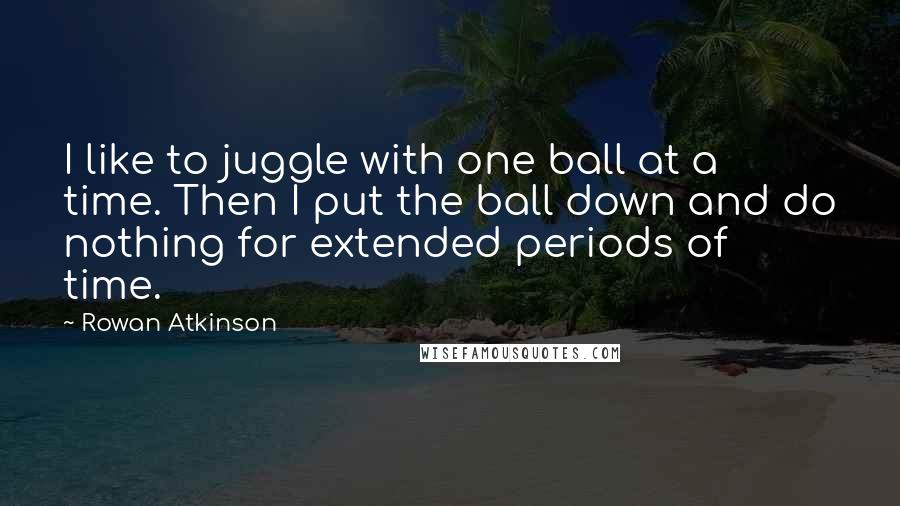 Rowan Atkinson Quotes: I like to juggle with one ball at a time. Then I put the ball down and do nothing for extended periods of time.