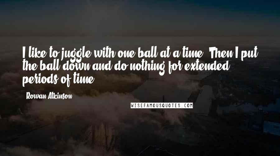 Rowan Atkinson Quotes: I like to juggle with one ball at a time. Then I put the ball down and do nothing for extended periods of time.