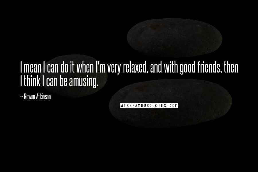 Rowan Atkinson Quotes: I mean I can do it when I'm very relaxed, and with good friends, then I think I can be amusing.