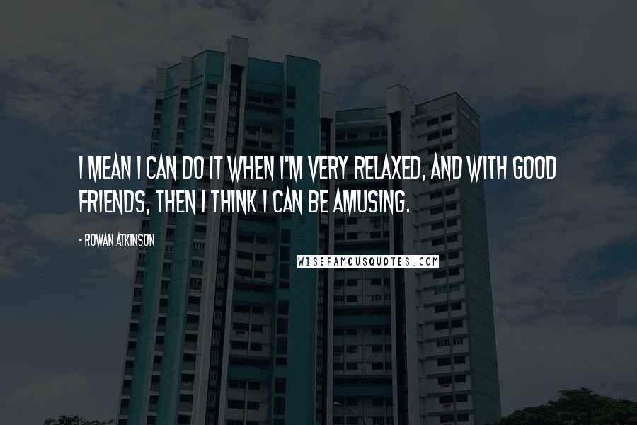 Rowan Atkinson Quotes: I mean I can do it when I'm very relaxed, and with good friends, then I think I can be amusing.