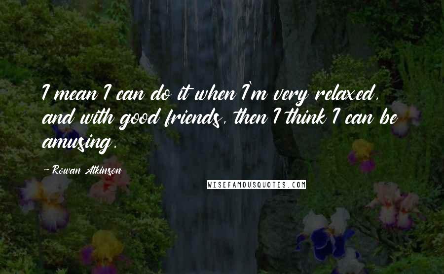 Rowan Atkinson Quotes: I mean I can do it when I'm very relaxed, and with good friends, then I think I can be amusing.