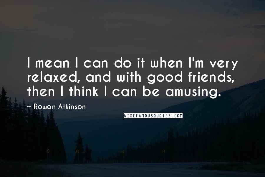 Rowan Atkinson Quotes: I mean I can do it when I'm very relaxed, and with good friends, then I think I can be amusing.