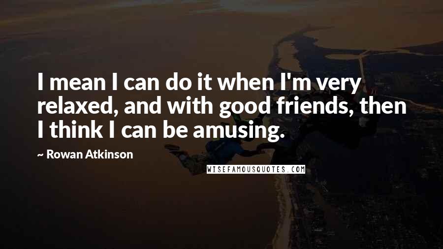 Rowan Atkinson Quotes: I mean I can do it when I'm very relaxed, and with good friends, then I think I can be amusing.