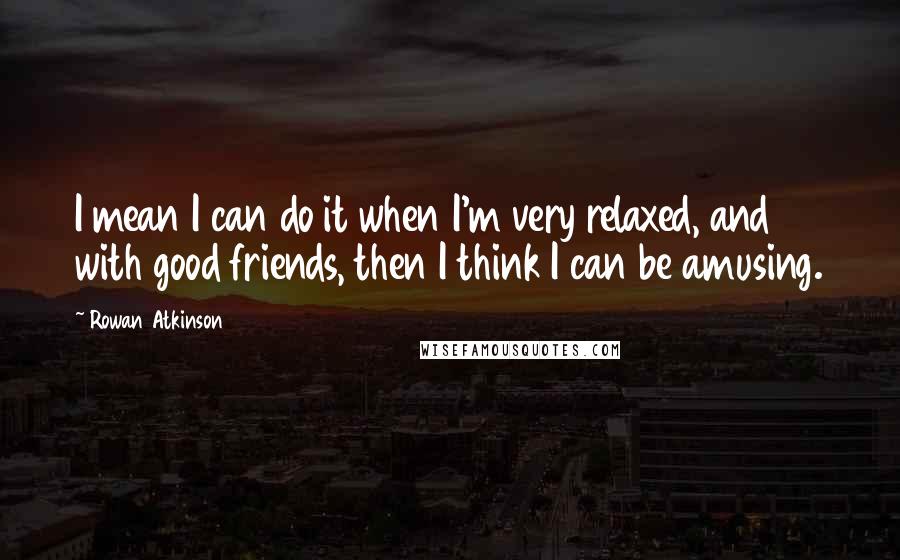 Rowan Atkinson Quotes: I mean I can do it when I'm very relaxed, and with good friends, then I think I can be amusing.