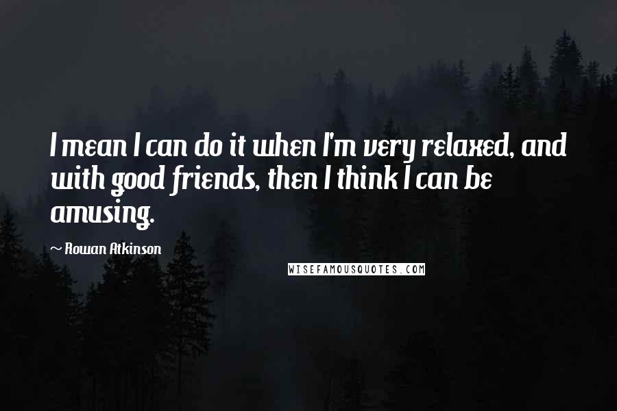 Rowan Atkinson Quotes: I mean I can do it when I'm very relaxed, and with good friends, then I think I can be amusing.