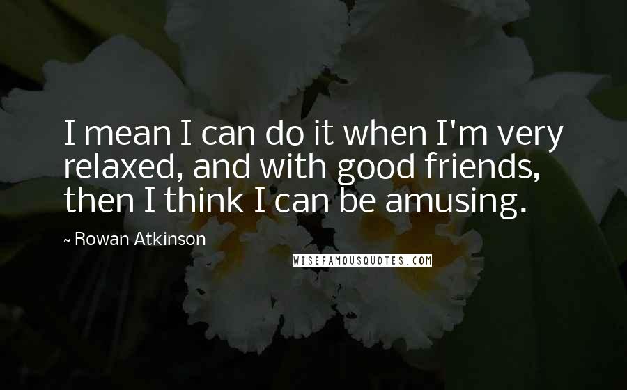 Rowan Atkinson Quotes: I mean I can do it when I'm very relaxed, and with good friends, then I think I can be amusing.