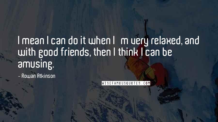Rowan Atkinson Quotes: I mean I can do it when I'm very relaxed, and with good friends, then I think I can be amusing.