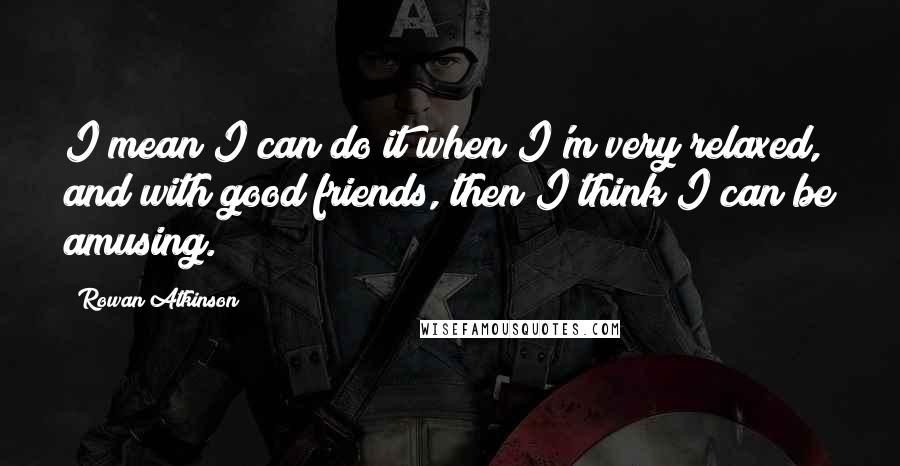 Rowan Atkinson Quotes: I mean I can do it when I'm very relaxed, and with good friends, then I think I can be amusing.