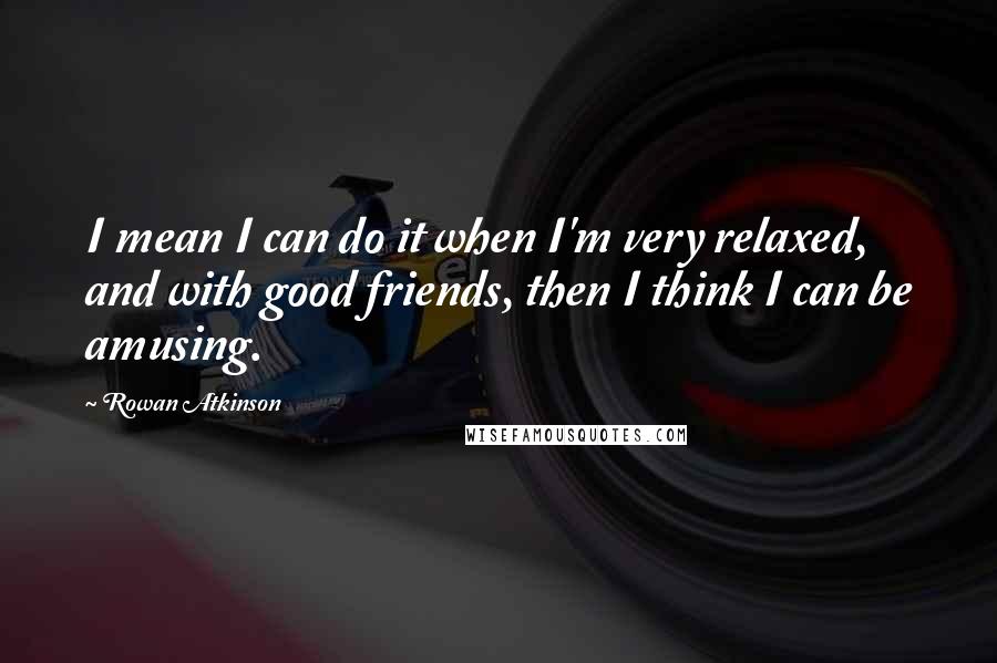 Rowan Atkinson Quotes: I mean I can do it when I'm very relaxed, and with good friends, then I think I can be amusing.