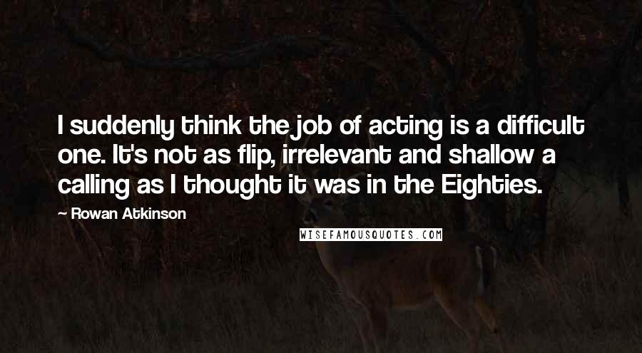 Rowan Atkinson Quotes: I suddenly think the job of acting is a difficult one. It's not as flip, irrelevant and shallow a calling as I thought it was in the Eighties.