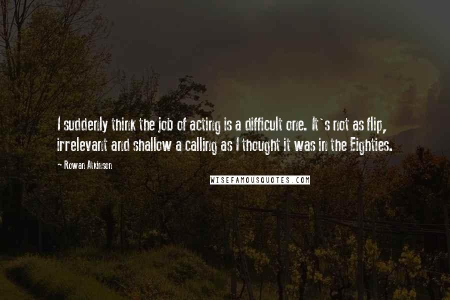 Rowan Atkinson Quotes: I suddenly think the job of acting is a difficult one. It's not as flip, irrelevant and shallow a calling as I thought it was in the Eighties.