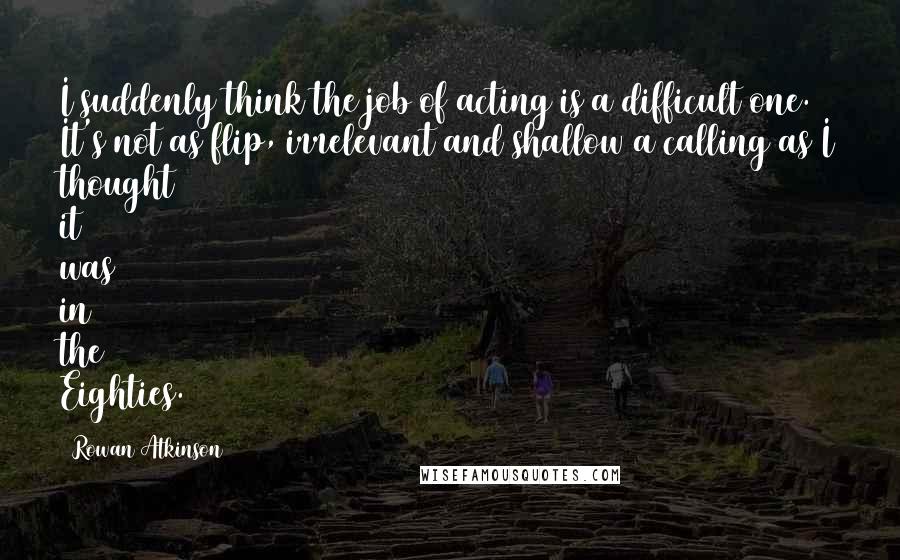 Rowan Atkinson Quotes: I suddenly think the job of acting is a difficult one. It's not as flip, irrelevant and shallow a calling as I thought it was in the Eighties.