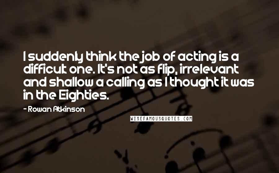 Rowan Atkinson Quotes: I suddenly think the job of acting is a difficult one. It's not as flip, irrelevant and shallow a calling as I thought it was in the Eighties.