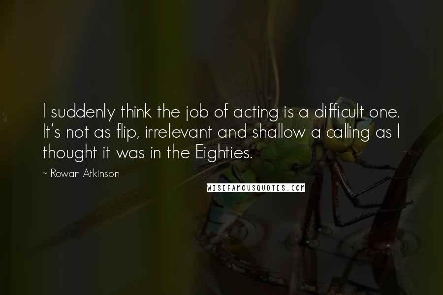 Rowan Atkinson Quotes: I suddenly think the job of acting is a difficult one. It's not as flip, irrelevant and shallow a calling as I thought it was in the Eighties.