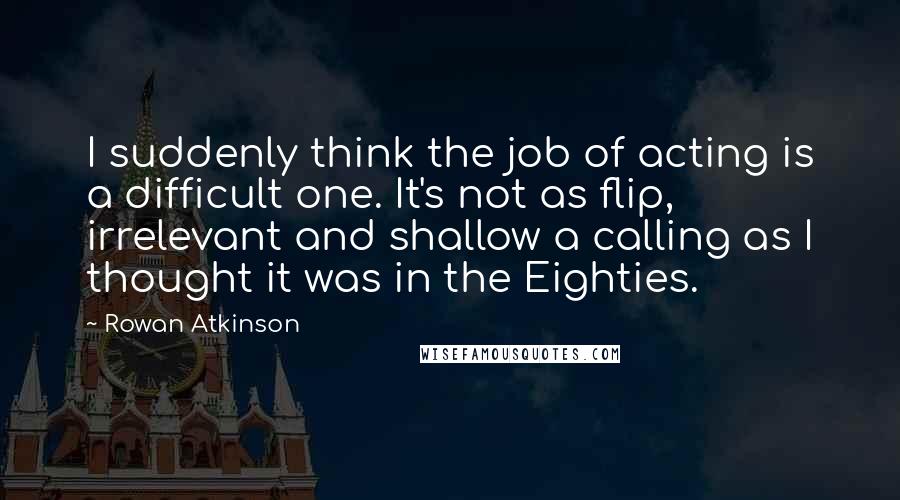 Rowan Atkinson Quotes: I suddenly think the job of acting is a difficult one. It's not as flip, irrelevant and shallow a calling as I thought it was in the Eighties.