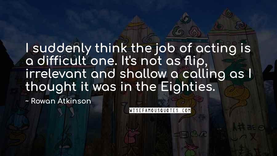 Rowan Atkinson Quotes: I suddenly think the job of acting is a difficult one. It's not as flip, irrelevant and shallow a calling as I thought it was in the Eighties.