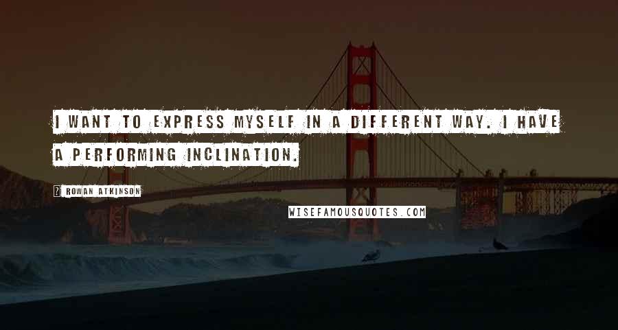 Rowan Atkinson Quotes: I want to express myself in a different way. I have a performing inclination.
