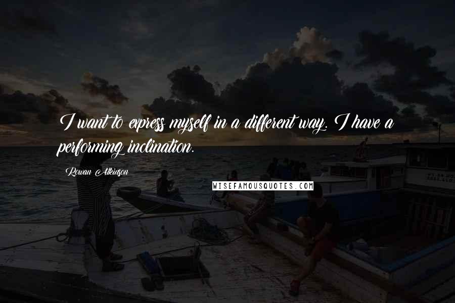 Rowan Atkinson Quotes: I want to express myself in a different way. I have a performing inclination.