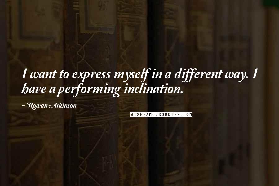 Rowan Atkinson Quotes: I want to express myself in a different way. I have a performing inclination.