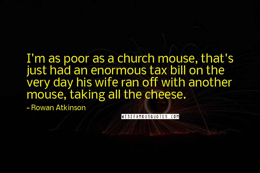 Rowan Atkinson Quotes: I'm as poor as a church mouse, that's just had an enormous tax bill on the very day his wife ran off with another mouse, taking all the cheese.