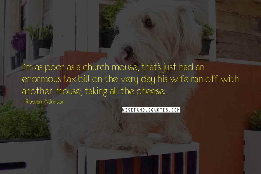 Rowan Atkinson Quotes: I'm as poor as a church mouse, that's just had an enormous tax bill on the very day his wife ran off with another mouse, taking all the cheese.