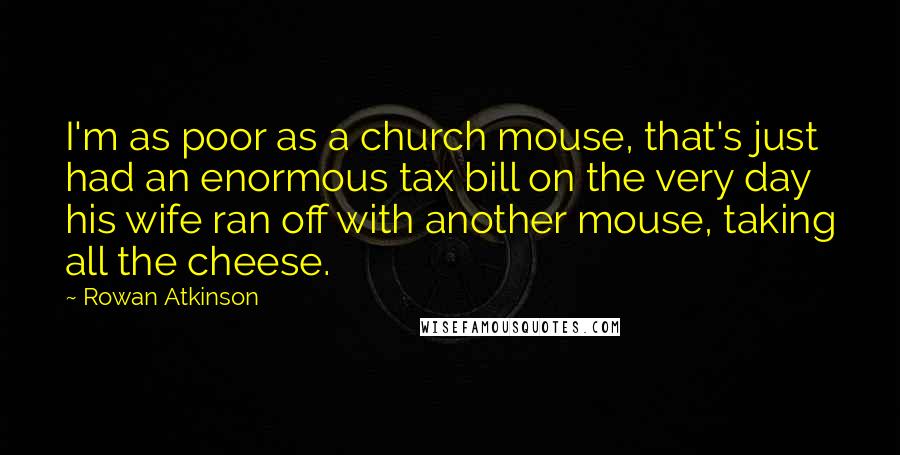 Rowan Atkinson Quotes: I'm as poor as a church mouse, that's just had an enormous tax bill on the very day his wife ran off with another mouse, taking all the cheese.