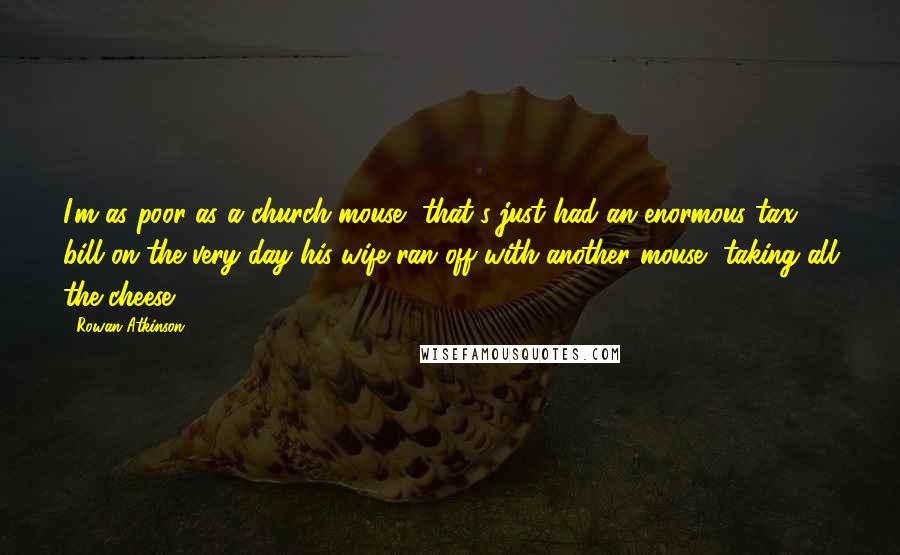 Rowan Atkinson Quotes: I'm as poor as a church mouse, that's just had an enormous tax bill on the very day his wife ran off with another mouse, taking all the cheese.