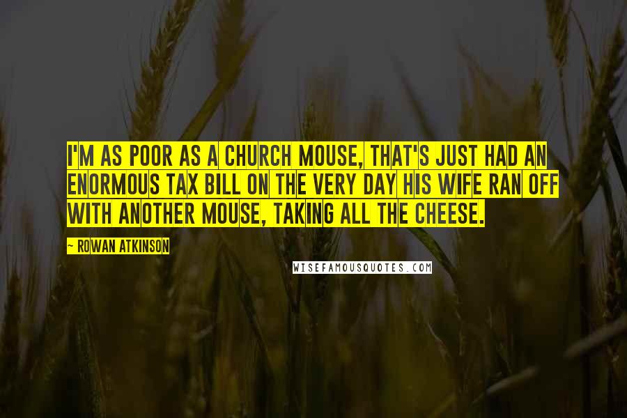 Rowan Atkinson Quotes: I'm as poor as a church mouse, that's just had an enormous tax bill on the very day his wife ran off with another mouse, taking all the cheese.