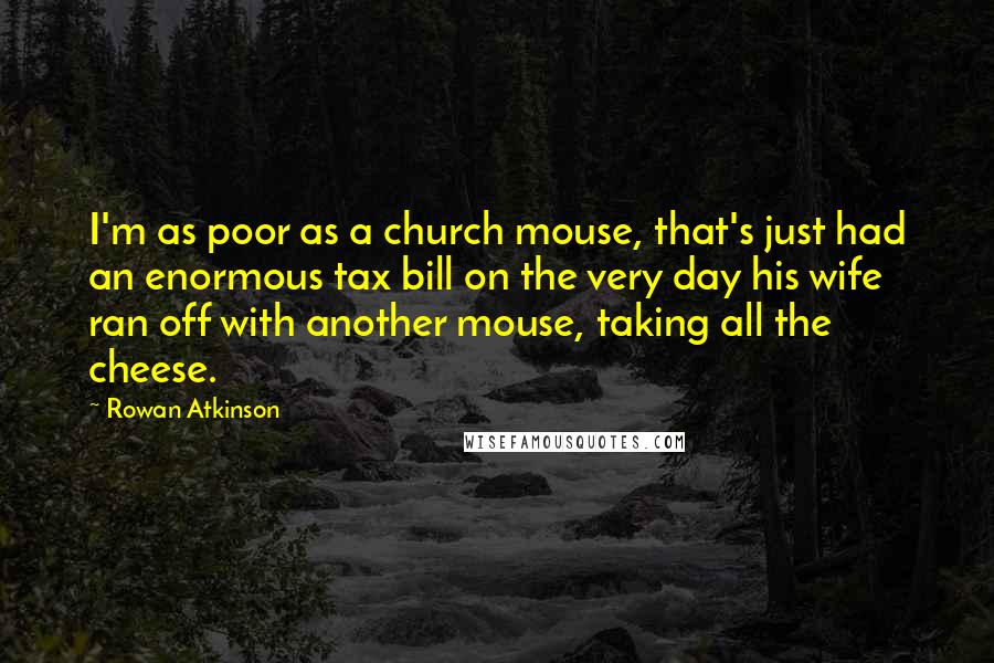 Rowan Atkinson Quotes: I'm as poor as a church mouse, that's just had an enormous tax bill on the very day his wife ran off with another mouse, taking all the cheese.