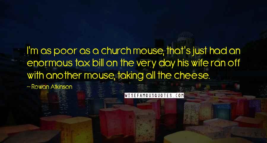 Rowan Atkinson Quotes: I'm as poor as a church mouse, that's just had an enormous tax bill on the very day his wife ran off with another mouse, taking all the cheese.
