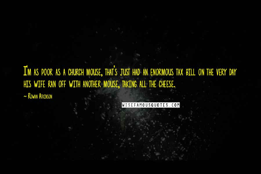Rowan Atkinson Quotes: I'm as poor as a church mouse, that's just had an enormous tax bill on the very day his wife ran off with another mouse, taking all the cheese.