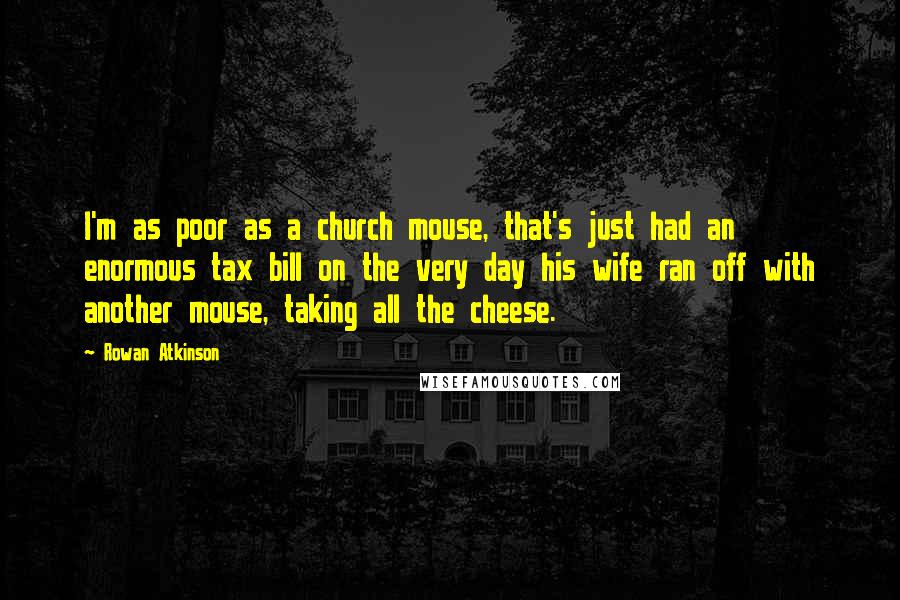 Rowan Atkinson Quotes: I'm as poor as a church mouse, that's just had an enormous tax bill on the very day his wife ran off with another mouse, taking all the cheese.