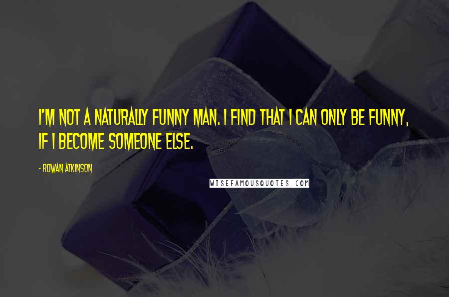 Rowan Atkinson Quotes: I'm not a naturally funny man. I find that I can only be funny, if I become someone else.