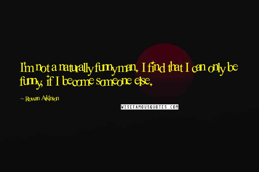 Rowan Atkinson Quotes: I'm not a naturally funny man. I find that I can only be funny, if I become someone else.