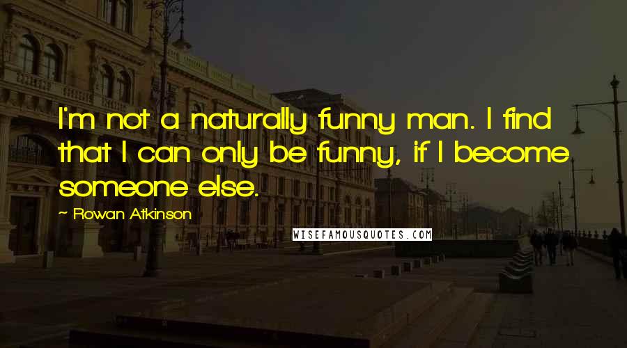 Rowan Atkinson Quotes: I'm not a naturally funny man. I find that I can only be funny, if I become someone else.