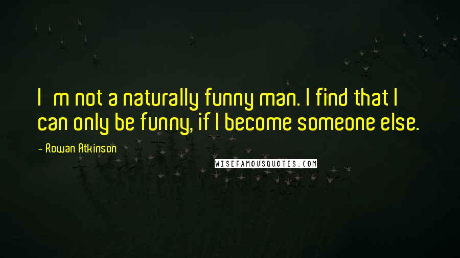 Rowan Atkinson Quotes: I'm not a naturally funny man. I find that I can only be funny, if I become someone else.