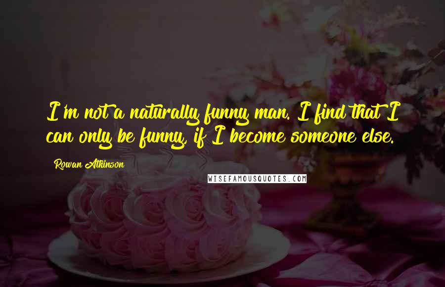 Rowan Atkinson Quotes: I'm not a naturally funny man. I find that I can only be funny, if I become someone else.