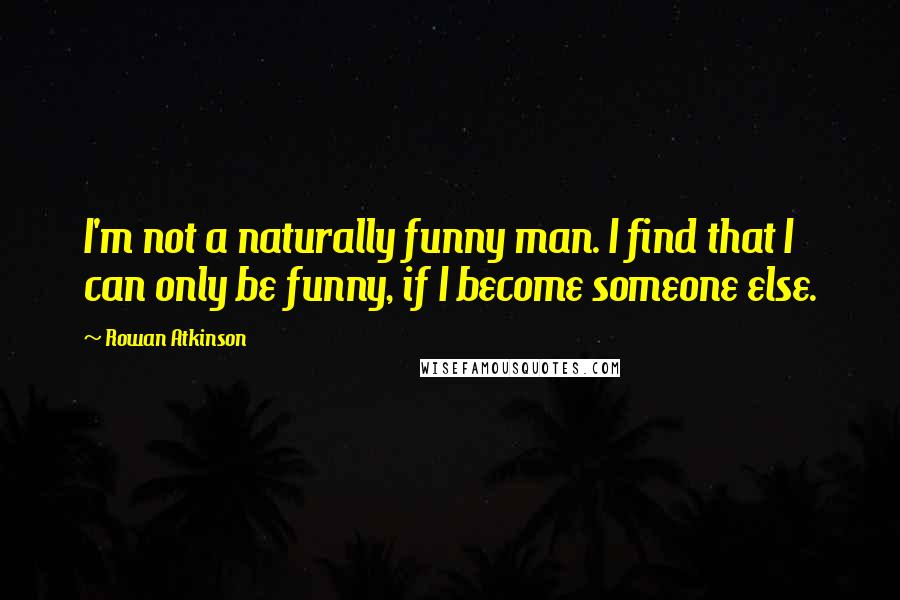 Rowan Atkinson Quotes: I'm not a naturally funny man. I find that I can only be funny, if I become someone else.