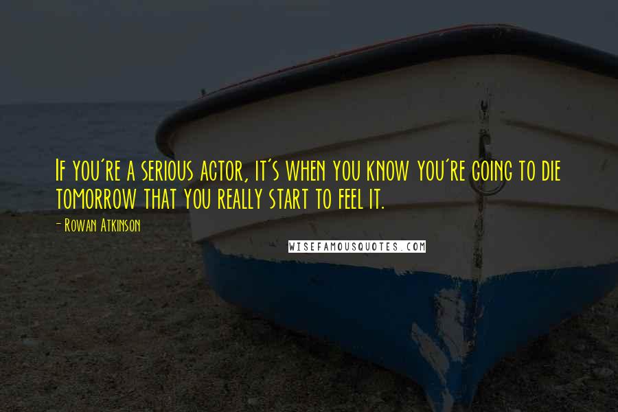 Rowan Atkinson Quotes: If you're a serious actor, it's when you know you're going to die tomorrow that you really start to feel it.